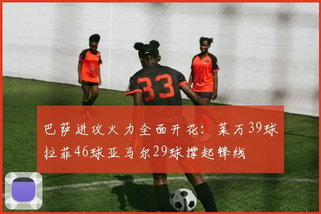 巴萨进攻火力全面开花：莱万39球拉菲46球亚马尔29球撑起锋线